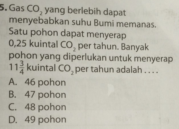 Gas CO_2 yang berlebih dapat
menyebabkan suhu Bumi memanas.
Satu pohon dapat menyerap
0,25 kuintal CO_2 per tahun. Banyak
pohon yang diperlukan untuk menyerap
11 3/4  kuintal CO_2 per tahun adalah . . . .
A. 46 pohon
B. 47 pohon
C. 48 pohon
D. 49 pohon