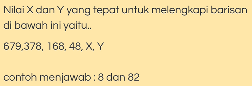 Nilai X dan Y yang tepat untuk melengkapi barisan 
di bawah ini yaitu..
679, 378, 168, 48, X, Y
contoh menjawab : 8 dan 82