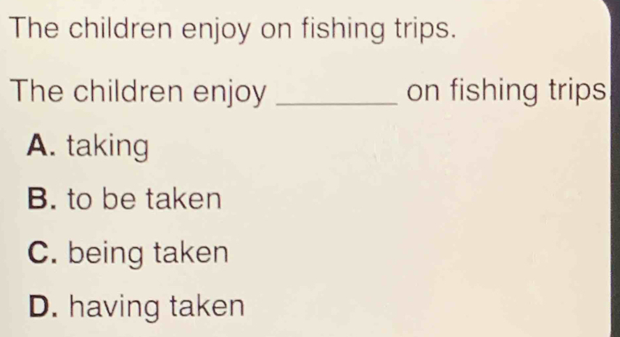 The children enjoy on fishing trips.
The children enjoy _on fishing trips
A. taking
B. to be taken
C. being taken
D. having taken