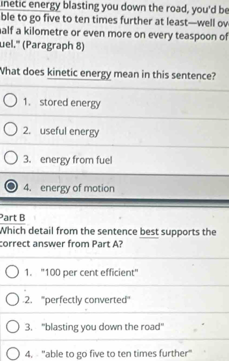 linetic energy blasting you down the road, you'd be
ble to go five to ten times further at least—well ov
alf a kilometre or even more on every teaspoon of
uel.'' (Paragraph 8)
What does kinetic energy mean in this sentence?
1. stored energy
2. useful energy
3. energy from fuel
4. energy of motion
Part B
Which detail from the sentence best supports the
correct answer from Part A?
1. "100 per cent efficient"
2. ''perfectly converted"
3. "blasting you down the road"
4. "able to go five to ten times further"