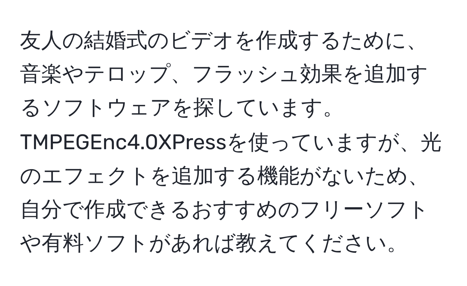 友人の結婚式のビデオを作成するために、音楽やテロップ、フラッシュ効果を追加するソフトウェアを探しています。TMPEGEnc4.0XPressを使っていますが、光のエフェクトを追加する機能がないため、自分で作成できるおすすめのフリーソフトや有料ソフトがあれば教えてください。