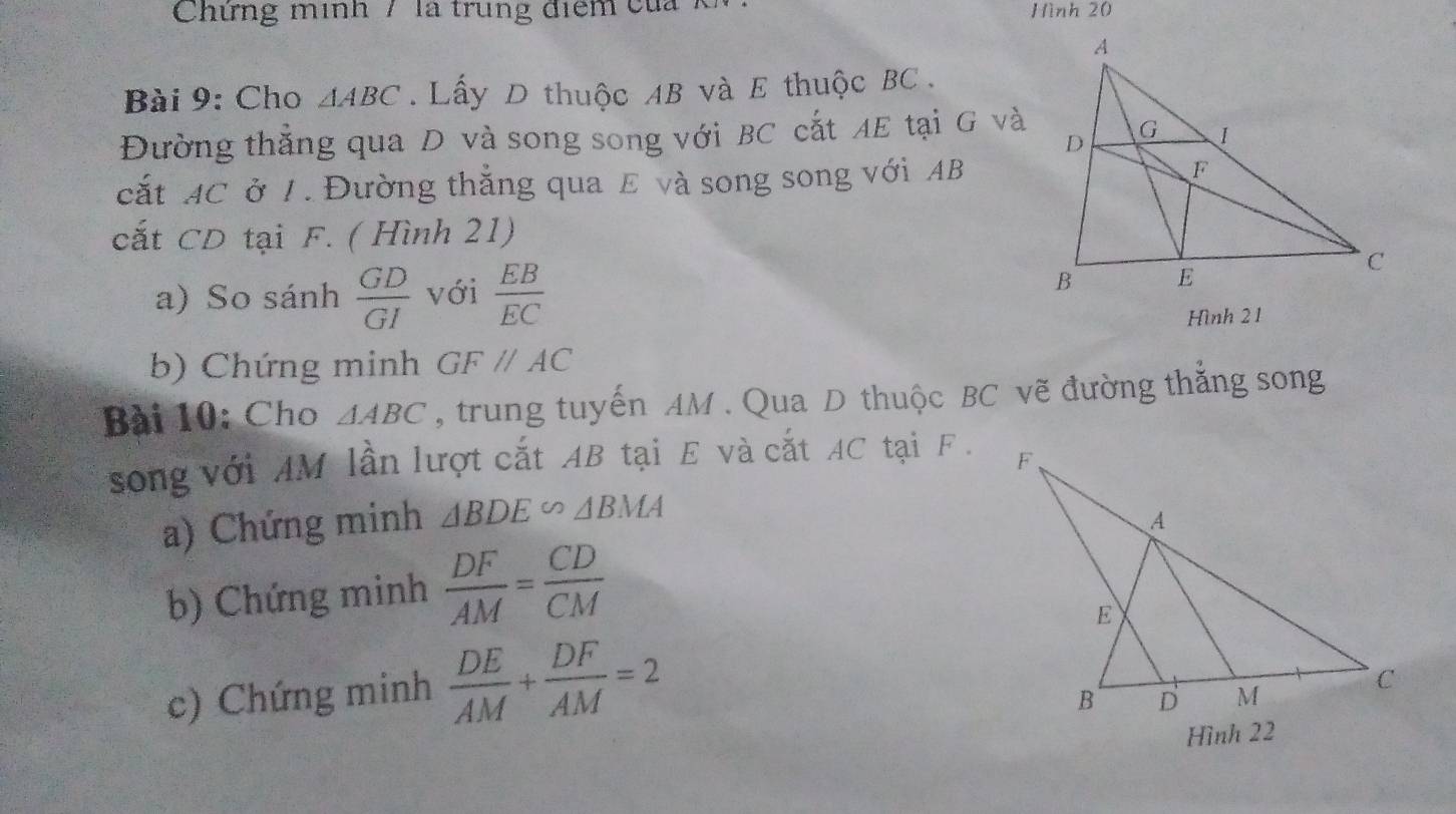 Chứng minh 7 là trung điểm của Hình 20 
Bài 9: Cho △ ABC. Lấy D thuộc 4B và E thuộc BC. 
Đường thắng qua D và song song với BC cắt AE tại G và 
cắt AC ở 1. Đường thắng qua E và song song với AB
cắt CD tại F. ( Hình 21) 
a) So sánh  GD/GI  với  EB/EC 
Hình 21 
b) Chứng minh GF//AC
Bài 10: Cho △ ABC , trung tuyến AM. Qua D thuộc BC vẽ đường thắng song 
song với AM lần lượt cắt AB tại E và cắt AC tại F. 
a) Chứng minh △ BDE∽ △ BMA
b) Chứng minh  DF/AM = CD/CM 
c) Chứng minh  DE/AM + DF/AM =2
Hình 22