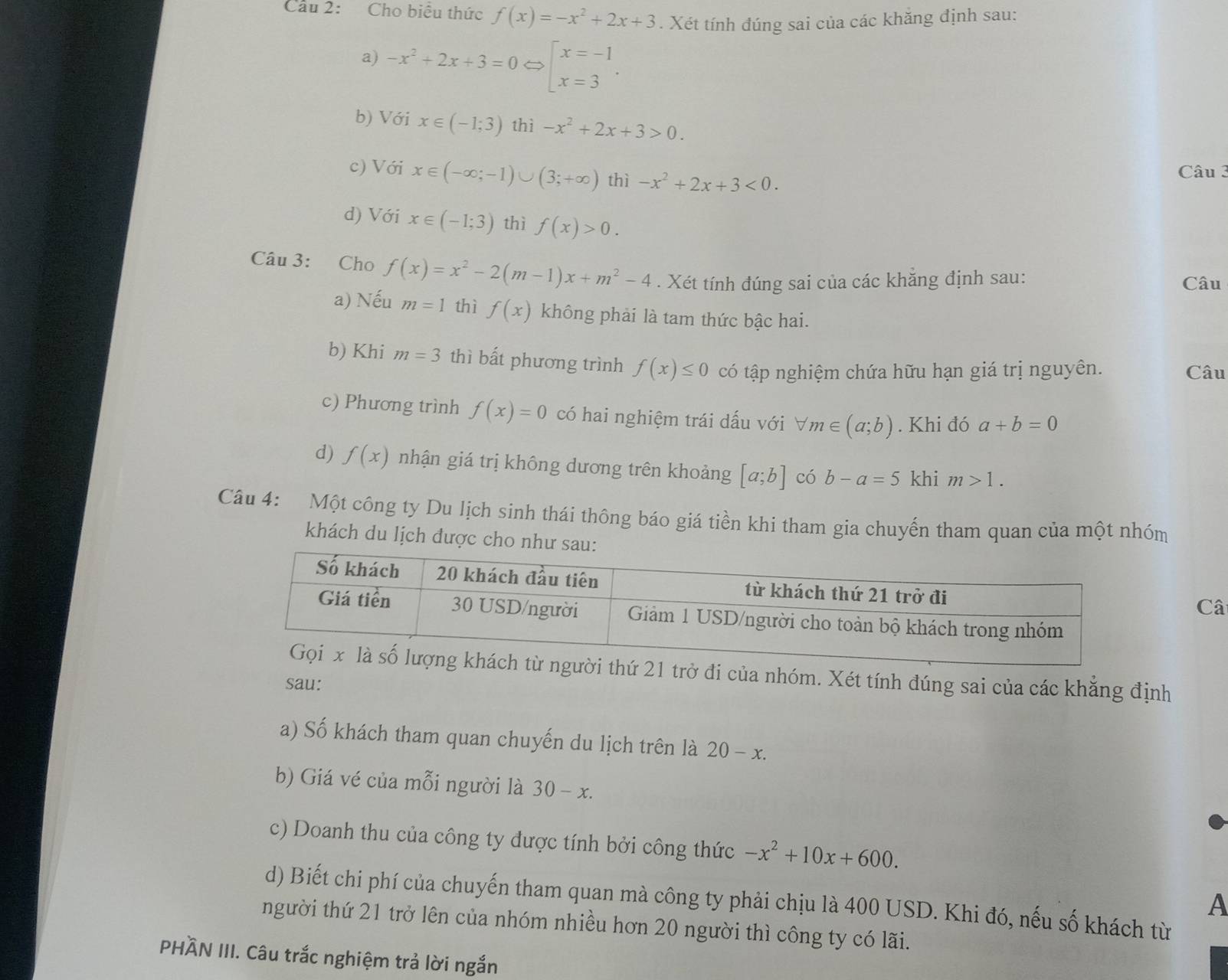 Cầu 2:  Cho biểu thức f(x)=-x^2+2x+3. Xét tính đúng sai của các khăng định sau:
a) -x^2+2x+3=0 beginarrayl x=-1 x=3endarray. .
b) Với x∈ (-1;3) thì -x^2+2x+3>0.
c) Với x∈ (-∈fty ;-1)∪ (3;+∈fty ) thì -x^2+2x+3<0.
Câu 3
d) Với x∈ (-1;3) thì f(x)>0.
Câu 3: Cho f(x)=x^2-2(m-1)x+m^2-4. Xét tính đúng sai của các khẳng định sau: Câu
a) Nếu m=1 thì f(x) không phải là tam thức bậc hai.
b) Khi m=3 thì bất phương trình f(x)≤ 0 có tập nghiệm chứa hữu hạn giá trị nguyên. Câu
c) Phương trình f(x)=0 có hai nghiệm trái dấu với forall m∈ (a;b). Khi đó a+b=0
d) f(x) nhận giá trị không dương trên khoảng [a;b] có b-a=5 khi m>1.
Câu 4: Một công ty Du lịch sinh thái thông báo giá tiền khi tham gia chuyến tham quan của một nhóm
khách du lịch được cho như sau:
Câ
i thứ 21 trở đi của nhóm. Xét tính đúng sai của các khẳng định
sau:
a) Số khách tham quan chuyến du lịch trên là 20-x.
b) Giá vé của mỗi người là 30-x.
c) Doanh thu của công ty được tính bởi công thức -x^2+10x+600.
A
d) Biết chi phí của chuyến tham quan mà công ty phải chịu là 400 USD. Khi đó, nếu số khách từ
người thứ 21 trở lên của nhóm nhiều hơn 20 người thì công ty có lãi.
PHÄN III. Câu trắc nghiệm trả lời ngắn