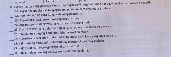 A. kuwit B. Panipi C. giang
III. Lagyan ng tsek ang pahayag kung ito ay nagpapakita ng positibong pananaw at ekis naman kung negatibo.
_
21. Paghahanapbuhay at kasipagan ang puhunan para umangat sa buhay.
_
22. Huminto sap ag-aaral kung wala nang paggastos.
_
23. Pag-aaral sa sarili para makapagtapos lamang.
24. Ang paggastos nang walang katuturan sa perang natira.
_25. Sikap at tiyaga ang puhunan sap ag-aaral upang makamit ang pangarap.
26. Sinusukuan ang mga suliranin lalo na ang kahirapan
_
_27. Mamalimos para may makain sa araw-araw kahit kaya pang mag trabaho.
_
28. Kahit anong marangal na trabaho ay pianpasok pra may makain.
_29. Pagtutulungan ng magkakapatid sa bawat isa.
_
30. Pinahahalagahan ang edukasyon kahit may hadlang.