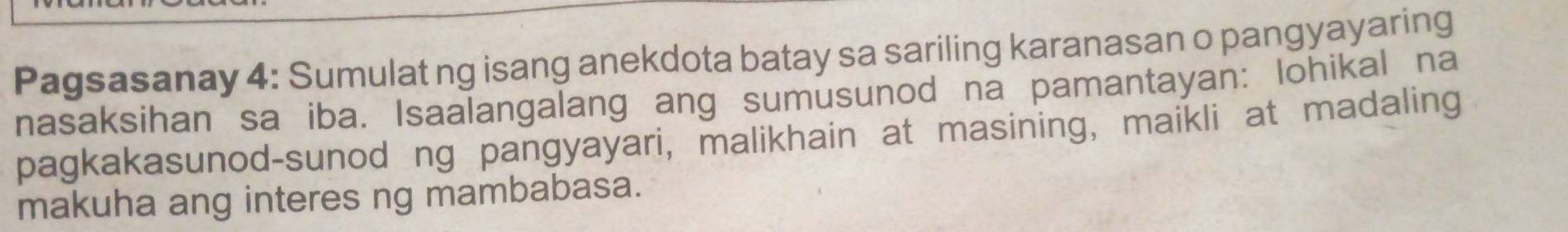 Pagsasanay 4: Sumulat ng isang anekdota batay sa sariling karanasan o pangyayaring 
nasaksihan sa iba. Isaalangalang ang sumusunod na pamantayan: lohikal na 
pagkakasunod-sunod ng pangyayari, malikhain at masining, maikli at madaling 
makuha ang interes ng mambabasa.