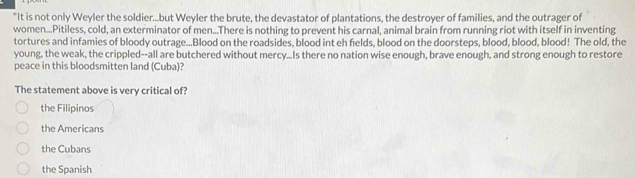 "It is not only Weyler the soldier...but Weyler the brute, the devastator of plantations, the destroyer of families, and the outrager of
women...Pitiless, cold, an exterminator of men...There is nothing to prevent his carnal, animal brain from running riot with itself in inventing
tortures and infamies of bloody outrage...Blood on the roadsides, blood int eh fields, blood on the doorsteps, blood, blood, blood! The old, the
young, the weak, the crippled--all are butchered without mercy...Is there no nation wise enough, brave enough, and strong enough to restore
peace in this bloodsmitten land (Cuba)?
The statement above is very critical of?
the Filipinos
the Americans
the Cubans
the Spanish