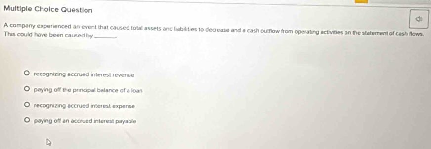 company experienced an event that caused total assets and liabilities to decrease and a cash outflow from operating activities on the statement of cash flows.
This could have been caused by_
recognizing accrued interest revenue
paying off the principal balance of a Ioan
recognizing accrued interest expense
paying off an accrued interest payable