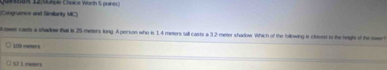 Quit8K 12 Muliple Choice Worth 5 points )
(Congruence and Similarity MC)
Atewer casts a shadow that is 25 meters long. Aperson who is 1.4 meters tall casts a 3.2-meter shadow. Which of the following is closest to the height of the tower?
109 meters
57 1 meters