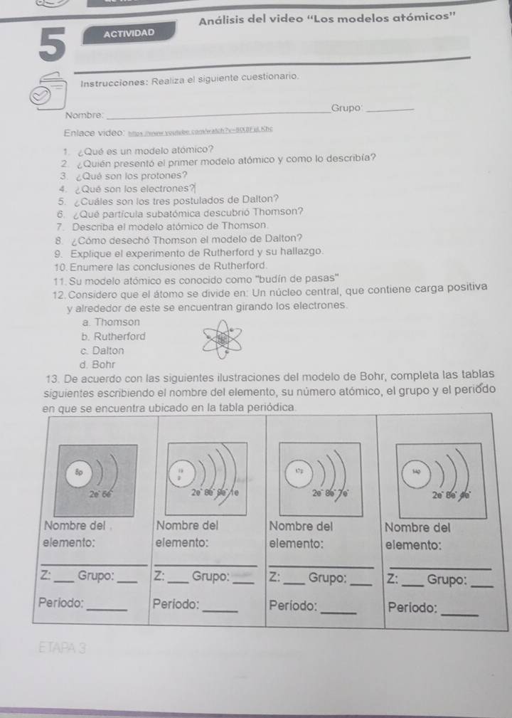 Análisis del video “Los modelos atómicos”
5 ACTIVIDAD
Instrucciones: Realiza el siguiente cuestionario.
Nombre: _Grupo_
Enlace video: enes ionr reulrbe.comöratch 2x=0IEul Khe
1 ¿Qué es un modelo atómico?
2. ¿Quién presentó el primer modelo atómico y como lo describía?
3. ¿Qué son los protones?
4. 2 Qué son los electrones?
5. ¿Cuáles son los tres postulados de Dalton?
6 Qué partícula subatómica descubrió Thomson?
7. Describa el modelo atómico de Thomson
8. ¿Cómo desechó Thomson el modelo de Dalton?
9. Explique el experimento de Rutherford y su hallazgo.
10. Enumere las conclusiones de Rutherford
11. Su modelo atómico es conocido como ''budín de pasas'
12. Considero que el átomo se divide en: Un núcleo central, que contiene carga positiva
y alrededor de este se encuentran girando los electrones.
a. Thomson
b. Rutherford
c. Dalton
d. Bohr
13. De acuerdo con las siguientes ilustraciones del modelo de Bohr, completa las tablas
siguientes escribiendo el nombre del elemento, su número atómico, el grupo y el periodo
en que se encuentra ubicado en la tabla periódica.
20° 80° de
Nombre del Nombre del Nombre del Nombre del
elemento: elemento: elemento: elemento:
_
__
_
Z: _Grupo: _Z: _Grupo: __Grupo: _Z: _Grupo:_
Periodo:_ Periodo:_ Período: _Periodo:
_
E TAPA 3