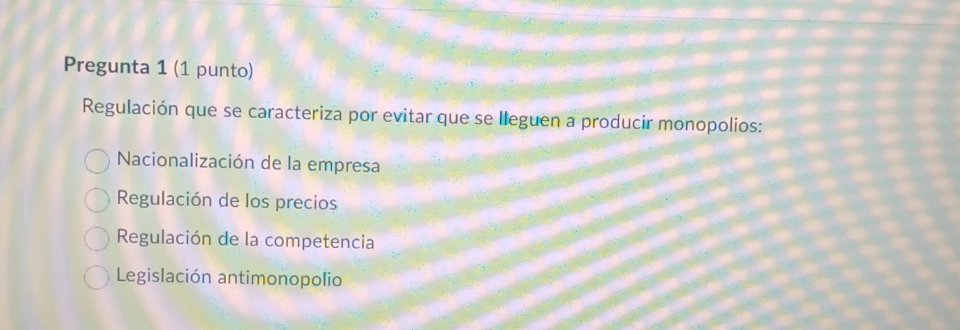 Pregunta 1 (1 punto)
Regulación que se caracteriza por evitar que se lleguen a producir monopolios:
Nacionalización de la empresa
Regulación de los precios
Regulación de la competencia
Legislación antimonopolio