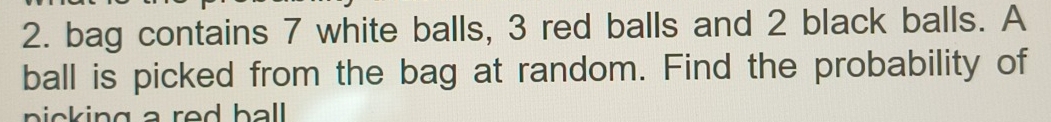 bag contains 7 white balls, 3 red balls and 2 black balls. A 
ball is picked from the bag at random. Find the probability of 
picking a red ball .