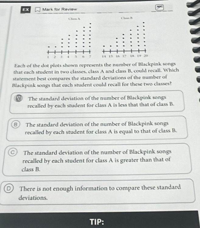 EX Mark for Review
Each of the dot plots shown represents the number of Blackpink songs
that each student in two classes, class A and class B, could recall. Which
statement best compares the standard deviations of the number of
Blackpink songs that each student could recall for these two classes?
The standard deviation of the number of Blackpink songs
recalled by each student for class A is less that that of class B.
B The standard deviation of the number of Blackpink songs
recalled by each student for class A is equal to that of class B.
C The standard deviation of the number of Blackpink songs
recalled by each student for class A is greater than that of
class B.
D There is not enough information to compare these standard
deviations.
TIP: