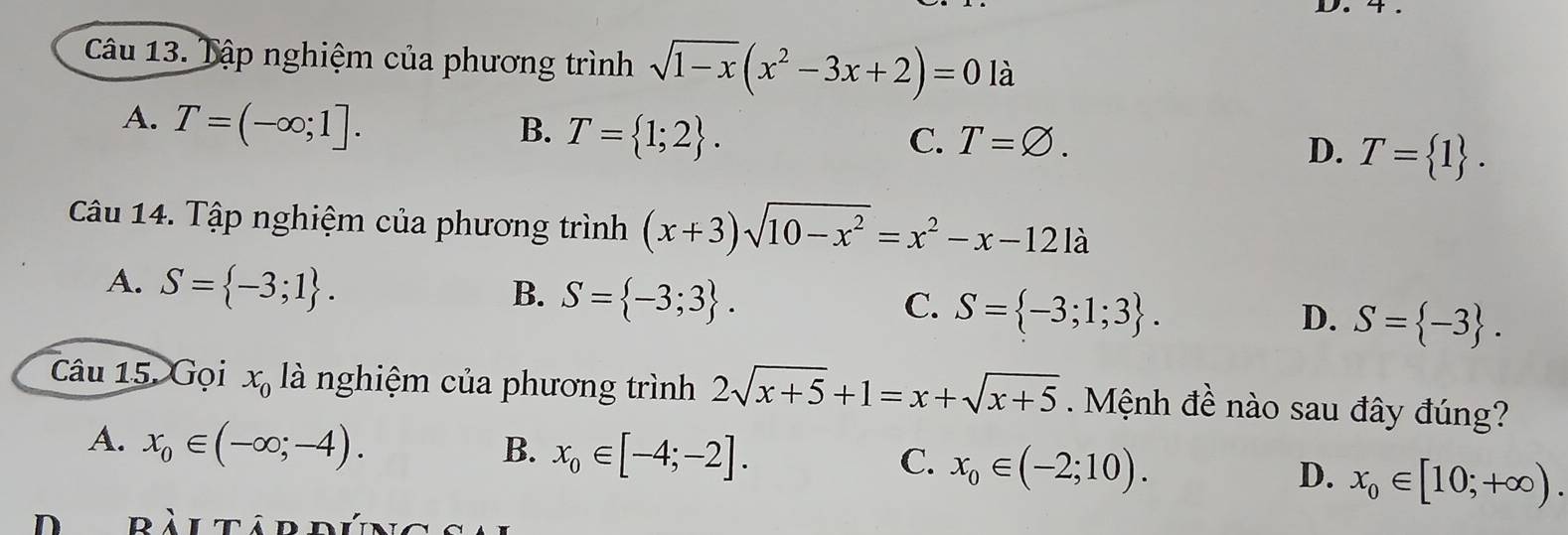 4 .
Câu 13. Tập nghiệm của phương trình sqrt(1-x)(x^2-3x+2)=0 là
A. T=(-∈fty ;1]. B. T= 1;2.
C. T=varnothing. D. T= 1. 
Câu 14. Tập nghiệm của phương trình (x+3)sqrt(10-x^2)=x^2-x-121a
A. S= -3;1. B. S= -3;3. C. S= -3;1;3. D. S= -3. 
Câu 15. Gọi x_0 là nghiệm của phương trình 2sqrt(x+5)+1=x+sqrt(x+5). Mệnh đề nào sau đây đúng?
A. x_0∈ (-∈fty ;-4).
B. x_0∈ [-4;-2]. C. x_0∈ (-2;10). D. x_0∈ [10;+∈fty ). 
ràl tâp đún g s e