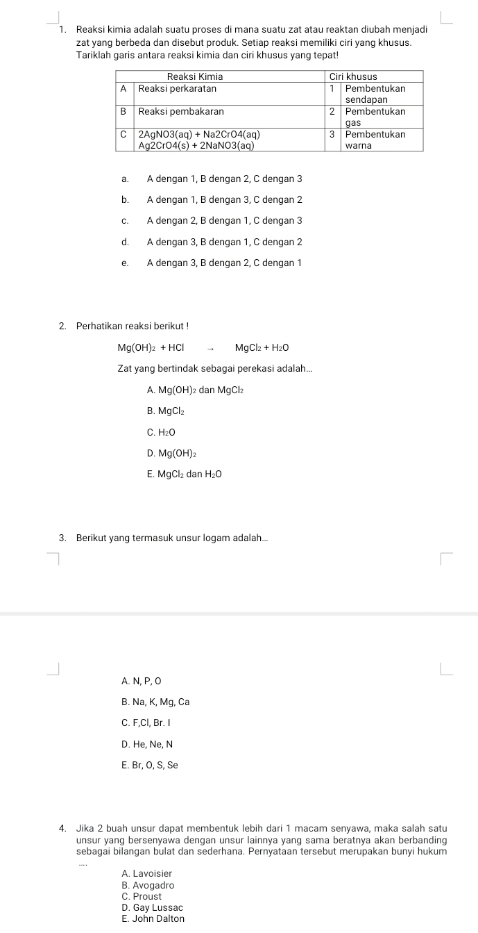 Reaksi kimia adalah suatu proses di mana suatu zat atau reaktan diubah menjadi
zat yang berbeda dan disebut produk. Setiap reaksi memiliki ciri yang khusus.
Tariklah garis antara reaksi kimia dan ciri khusus yang tepat!
a. A dengan 1, B dengan 2, C dengan 3
b. A dengan 1, B dengan 3, C dengan 2
c. A dengan 2, B dengan 1, C dengan 3
d. A dengan 3, B dengan 1, C dengan 2
e. A dengan 3, B dengan 2, C dengan 1
2. Perhatikan reaksi berikut !
Mg(OH)_2+HClto MgCl_2+H_2O
Zat yang bertindak sebagai perekasi adalah...
A. Mg(OH)_2danMgCl_2
B. MgCl_2
C. H_2O
D. Mg(OH)_2
E. MgCl_2danH_2O
3. Berikut yang termasuk unsur logam adalah...
A. N, P, O
B. Na,K,Mg,Ca
C. F,Cl,Br.I
D. He,Ne,N
E Br.O.S.Se
4. Jika 2 buah unsur dapat membentuk lebih dari 1 macam senyawa, maka salah satu
unsur yang bersenyawa dengan unsur lainnya yang sama beratnya akan berbanding
sebagai bilangan bulat dan sederhana. Pernyataan tersebut merupakan bunyi hukum
A. Lavoisier
B. Avogadro
C. Proust
D. Gay Lussac
E. John Dalton