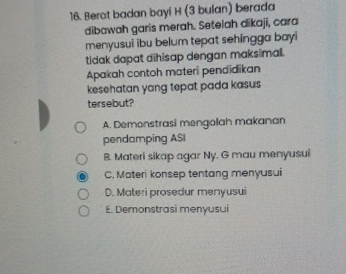 Berat badan bayi H (3 bulan) berada
dibawah garis merah. Setelah dikaji, cara
menyusui ibu belum tepat sehingga bayi
tidak dapat dihisap dengan maksimall.
Apakah contoh materi pendidikan
kesehatan yang tepat pada kasus
tersebut?
A. Demonstrasi mengolah makanan
pendamping ASI
B. Materi sikap agar Ny. G mau menyusui
C. Materi konsep tentang menyusui
D. Materi prosedur menyusui
E. Demonstrasi menyusui