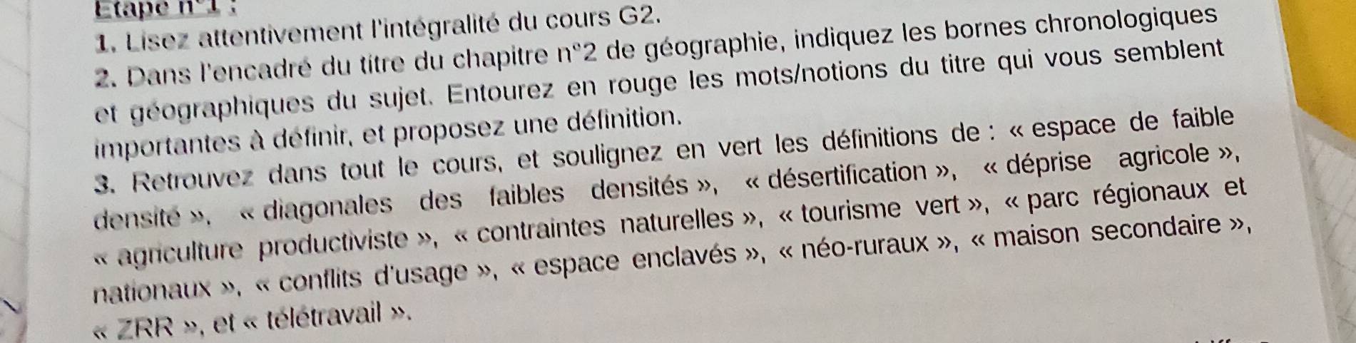 Etape 11°
1. Lisez attentivement l'intégralité du cours G2. 
2. Dans l'encadré du titre du chapitre n° 2 de géographie, indiquez les bornes chronologiques 
et géographiques du sujet. Entourez en rouge les mots/notions du titre qui vous semblent 
importantes à définir, et proposez une définition. 
3. Retrouvez dans tout le cours, et soulignez en vert les définitions de : « espace de faible 
densité », «diagonales des faibles densités », « désertification », « déprise agricole », 
« agriculture productiviste », « contraintes naturelles », « tourisme vert », « parc régionaux et 
nationaux », « conflits d'usage », « espace enclavés », « néo-ruraux », « maison secondaire », 
« ZRR », et « télétravail ».