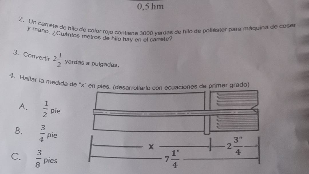 0,5 hm
2. Un carrete de hilo de color rojo contiene 3000 yardas de hilo de poliéster para máquina de coser
y mano. ¿Cuántos metros de hilo hay en el carrete?
3. Convertir 2 1/2  yardas a pulgadas.
4. Hallar la medida de “x”rado)
A.  1/2  pie
B.  3/4  pie
C.  3/8  pies