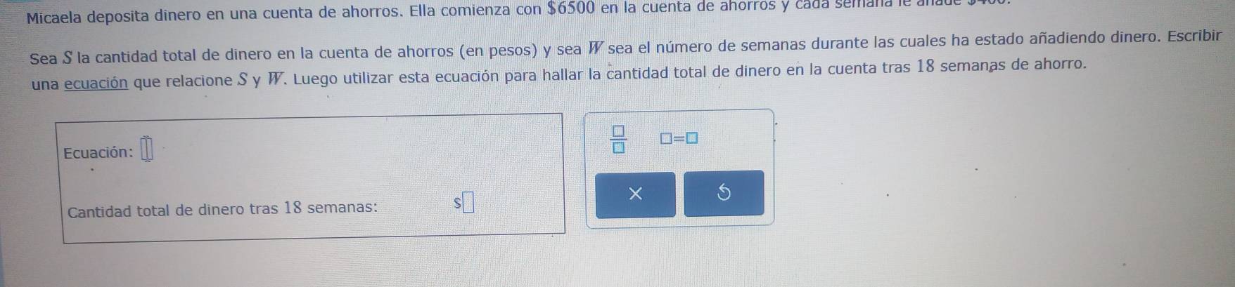 Micaela deposita dinero en una cuenta de ahorros. Ella comienza con $6500 en la cuenta de ahorros y cada semaña le a 
Sea S la cantidad total de dinero en la cuenta de ahorros (en pesos) y sea W sea el número de semanas durante las cuales ha estado añadiendo dinero. Escribir 
una ecuación que relacione S y W. Luego utilizar esta ecuación para hallar la cantidad total de dinero en la cuenta tras 18 semanas de ahorro. 
Ecuación :
 □ /□   □ =□
× 5
Cantidad total de dinero tras 18 semanas: