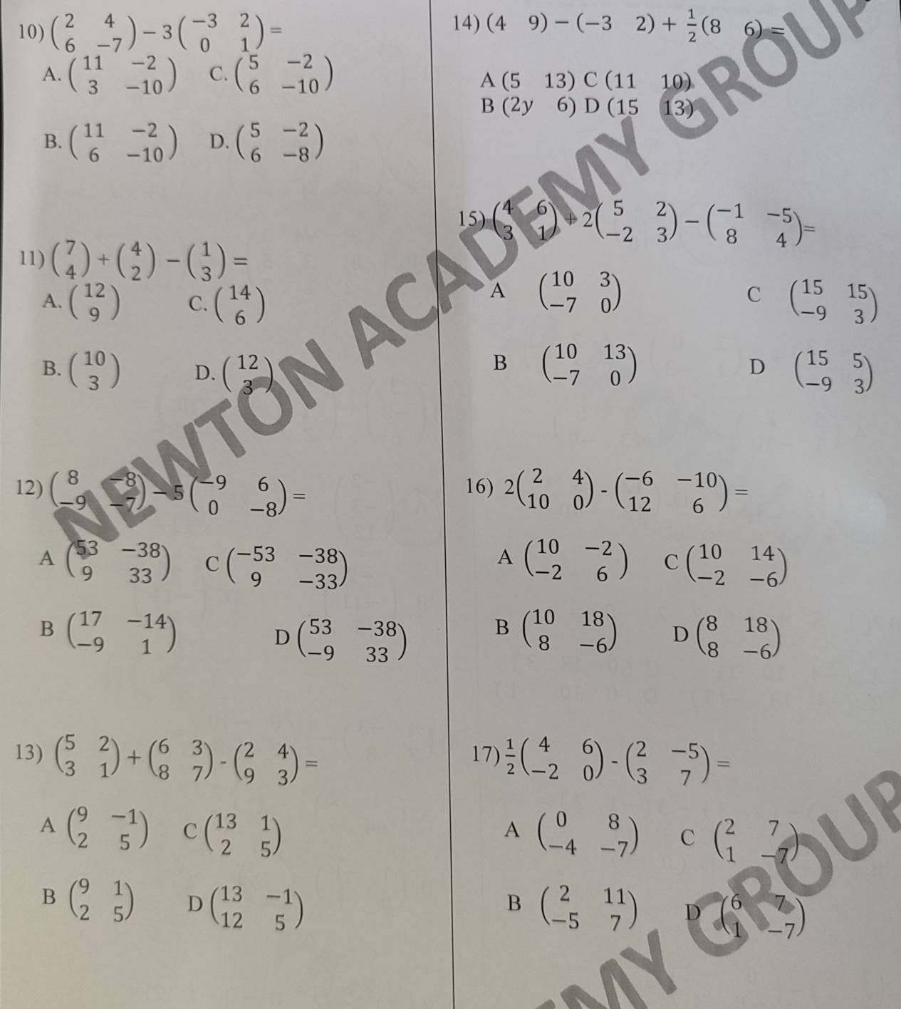 beginpmatrix 2&4 6&-7endpmatrix -3beginpmatrix -3&2 0&1endpmatrix = (49)-(-32)+ 1/2 (8 6)
A. beginpmatrix 11&-2 3&-10endpmatrix C. beginpmatrix 5&-2 6&-10endpmatrix
A(513) C(1 1 10)
B(2y 6)D (15 13)
B. beginpmatrix 11&-2 6&-10endpmatrix D. beginpmatrix 5&-2 6&-8endpmatrix
15) beginpmatrix 4&6 3&1endpmatrix +2beginpmatrix 5&2 -2&3endpmatrix -beginpmatrix -1&-5 8&4endpmatrix =
11) beginpmatrix 7 4endpmatrix +beginpmatrix 4 2endpmatrix -beginpmatrix 1 3endpmatrix =
A beginpmatrix 10&3 -7&0endpmatrix
C
A. beginpmatrix 12 9endpmatrix C. beginpmatrix 14 6endpmatrix beginpmatrix 15&15 -9&3endpmatrix
B
B. beginpmatrix 10 3endpmatrix D. beginpmatrix 12 3endpmatrix beginpmatrix 10&13 -7&0endpmatrix D beginpmatrix 15&5 -9&3endpmatrix
12) beginpmatrix 8&-8 -9&-7endpmatrix -5beginpmatrix -9&6 0&-8endpmatrix = 16) 2beginpmatrix 2&4 10&0endpmatrix -beginpmatrix -6&-10 12&6endpmatrix =
A
A beginpmatrix 53&-38 9&33endpmatrix C beginpmatrix -53&-38 9&-33endpmatrix beginpmatrix 10&-2 -2&6endpmatrix C beginpmatrix 10&14 -2&-6endpmatrix
B beginpmatrix 17&-14 -9&1endpmatrix
D beginpmatrix 53&-38 -9&33endpmatrix
B beginpmatrix 10&18 8&-6endpmatrix D beginpmatrix 8&18 8&-6endpmatrix
13) beginpmatrix 5&2 3&1endpmatrix +beginpmatrix 6&3 8&7endpmatrix -beginpmatrix 2&4 9&3endpmatrix = 17)  1/2 beginpmatrix 4&6 -2&0endpmatrix -beginpmatrix 2&-5 3&7endpmatrix =
A beginpmatrix 9&-1 2&5endpmatrix C beginpmatrix 13&1 2&5endpmatrix beginpmatrix 0&8 -4&-7endpmatrix C beginpmatrix 2&7 1&-7endpmatrix
A
B
B beginpmatrix 9&1 2&5endpmatrix D beginpmatrix 13&-1 12&5endpmatrix beginpmatrix 2&11 -5&7endpmatrix D beginpmatrix 6 1endpmatrix