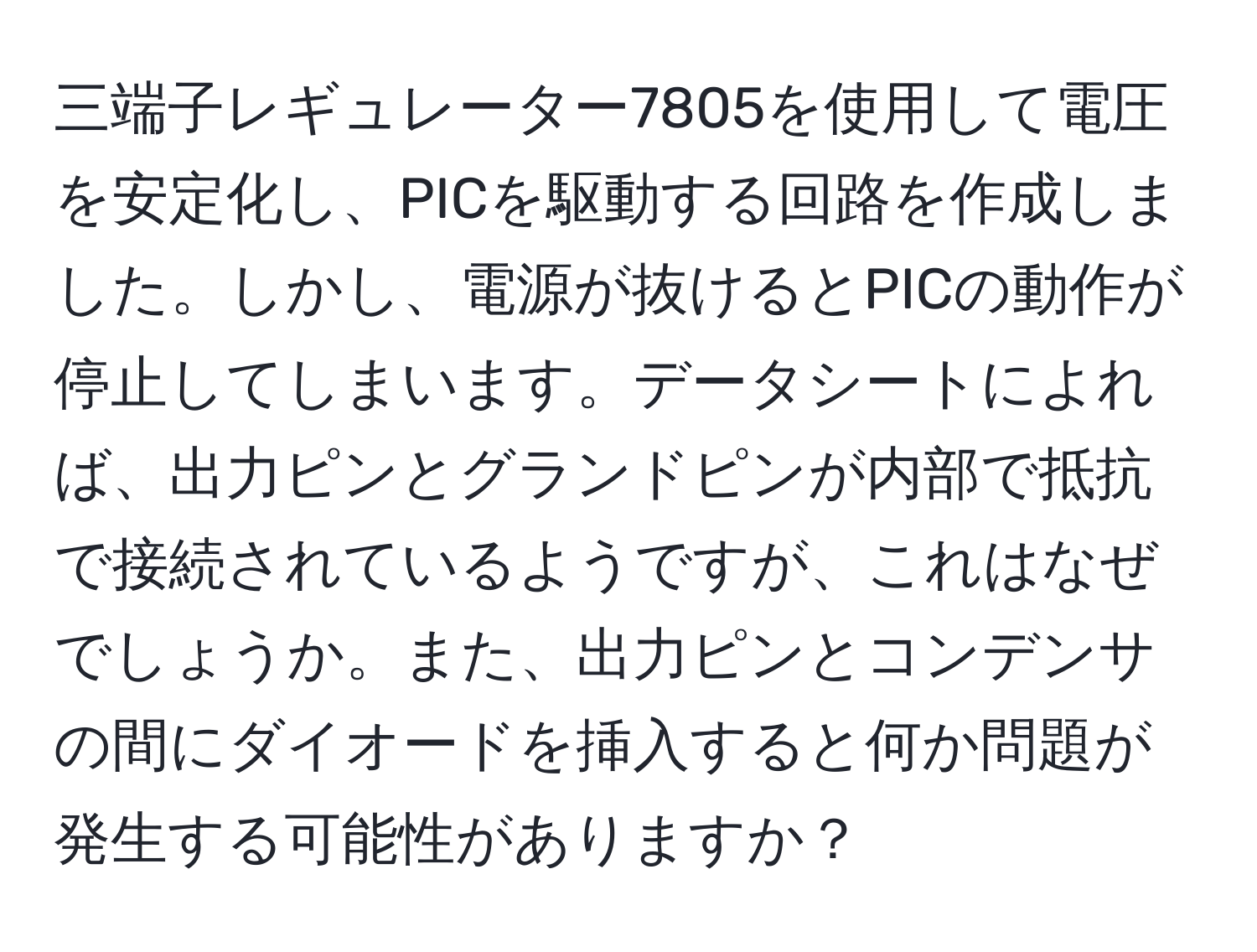 三端子レギュレーター7805を使用して電圧を安定化し、PICを駆動する回路を作成しました。しかし、電源が抜けるとPICの動作が停止してしまいます。データシートによれば、出力ピンとグランドピンが内部で抵抗で接続されているようですが、これはなぜでしょうか。また、出力ピンとコンデンサの間にダイオードを挿入すると何か問題が発生する可能性がありますか？