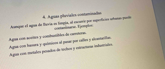 Aguas pluviales contaminadas
Aunque el agua de lluvia es limpia, al escurrir por superficies urbanas puede
contaminarse. Ejemplos:
Agua con aceites y combustibles de carreteras.
Agua con basura y químicos al pasar por calles y alcantarillas.
Agua con metales pesados de techos y estructuras industriales.