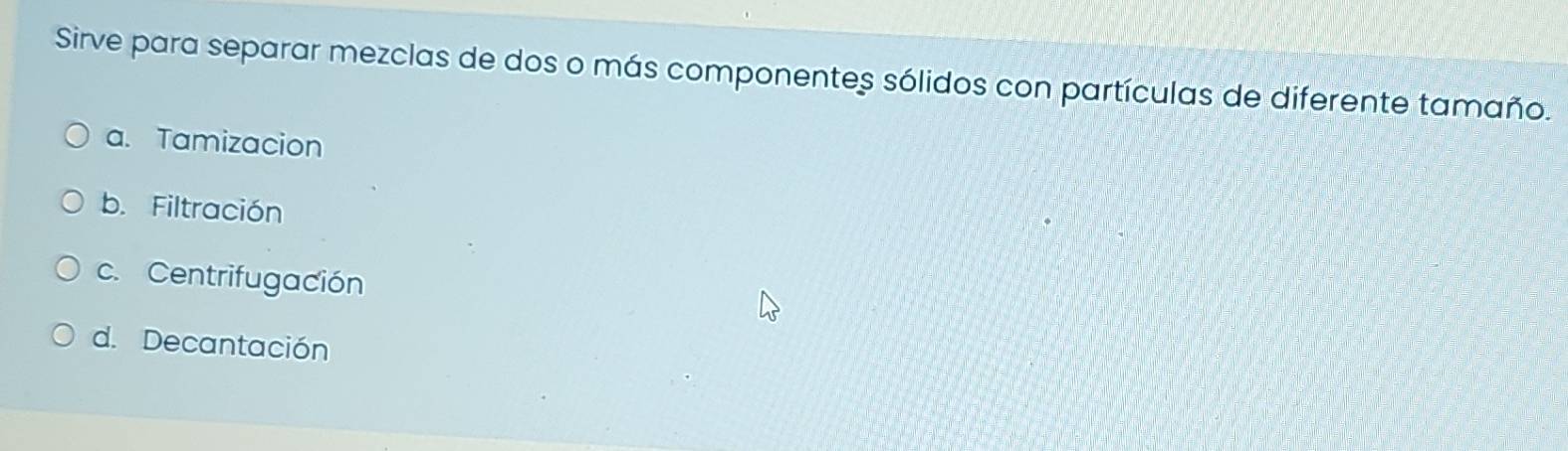Sirve para separar mezclas de dos o más componentes sólidos con partículas de diferente tamaño.
a. Tamizacion
b. Filtración
c. Centrifugación
d. Decantación