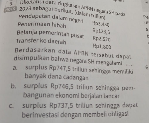 Diketahui data ringkasan APBN negara SH pada
H015 2023 sebagai berikut. (dalam triliun)
Pe
Pendapatan dalam negeri Rp3.450
Penerimaan hibah
di
a.
Rp123,5
Belanja pemerintah pusat Rp2.520
Transfer ke daerah Rp1.800
Berdasarkan data APBN tersebut dapat
disimpulkan bahwa negara SH mengalami . . . . 6
a. surplus Rp747,5 triliun sehingga memiliki
banyak dana cadangan
b. surplus Rp746,5 triliun sehingga pem-
bangunan ekonomi berjalan lancar
c. surplus Rp737,5 triliun sehingga dapat
berinvestasi dengan membeli obligasi