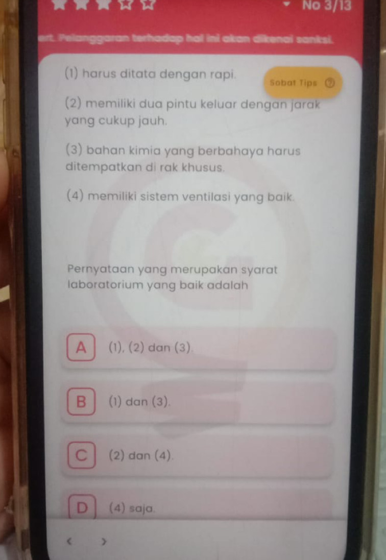 No 3/13
ert. Pelanggaran terhadap hal ini akan dikenai sanksi.
(1) harus ditata dengan rapi. Sobat Tips
(2) memiliki dua pintu keluar dengan jarak
yang cukup jauh.
(3) bahan kimia yang berbahaya harus
ditempatkan di rak khusus.
(4) memiliki sistem ventilasi yang baik.
Pernyataan yang merupakan syarat
laboratorium yang baik adalah
A (1), (2) dan (3)
B (1) dan (3).
C (2) dan (4).
D (4) saja.
< >