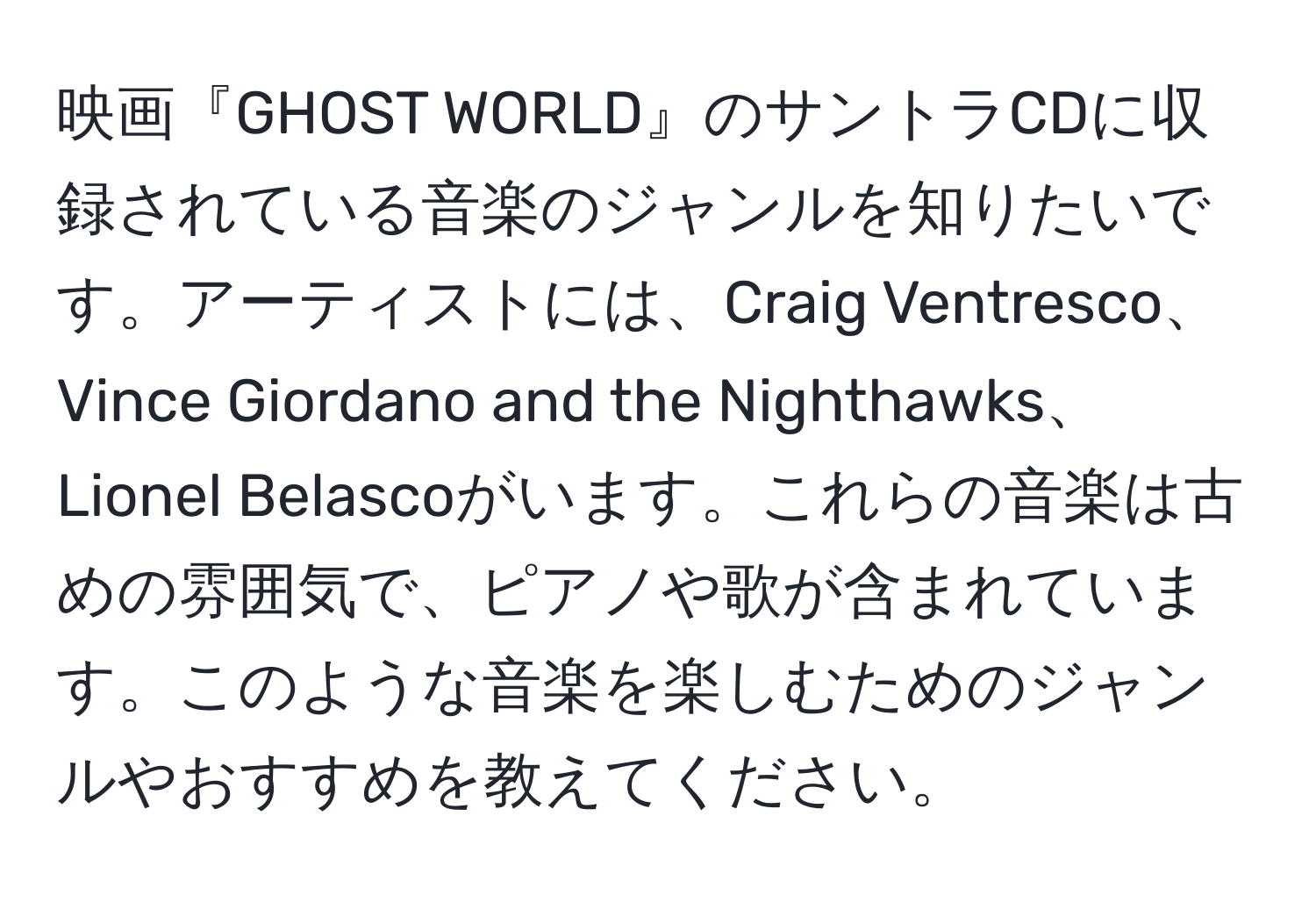 映画『GHOST WORLD』のサントラCDに収録されている音楽のジャンルを知りたいです。アーティストには、Craig Ventresco、Vince Giordano and the Nighthawks、Lionel Belascoがいます。これらの音楽は古めの雰囲気で、ピアノや歌が含まれています。このような音楽を楽しむためのジャンルやおすすめを教えてください。