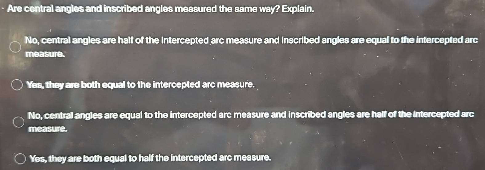 Are central angles and inscribed angles measured the same way? Explain.
No, central angles are half of the intercepted arc measure and inscribed angles are equal to the intercepted arc
measure.
Yes, they are both equal to the intercepted arc measure.
No, central angles are equal to the intercepted arc measure and inscribed angles are half of the intercepted arc
measure.
Yes, they are both equal to half the intercepted arc measure.