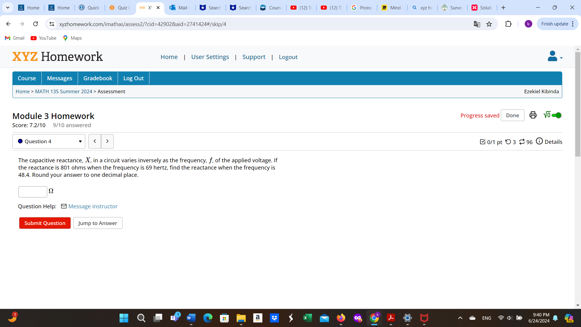 Home Home Quick Quiz X Mail Searc Searc Cours (12) T (12)T Prono Minc xyz hc Surve oluti 
xyzhomework.com/imathas/assess2/?cid=42902&aid=2741424#/skip/4 Finish update : 
Gmail 
aps 
XYZ Homework Home User Settings Support Logout 
Course Messages Gradebook Log Out 
Home > MATH 135 Summer 2024 > Assessment 
Ezekiel Kibinda 
Module 3 Homework Progress saved Done 
Score: 7.2/10 9/10 answered 
Question 4 0/1 pt つ 3 ⇄ 96 Details 
The capacitive reactance, X, in a circuit varies inversely as the frequency, f, of the applied voltage. If 
the reactance is 801 ohms when the frequency is 69 hertz, find the reactance when the frequency is
48.4. Round your answer to one decimal place. 
Q 
Question Help: ] Message instructor 
Submit Question Jump to Answer