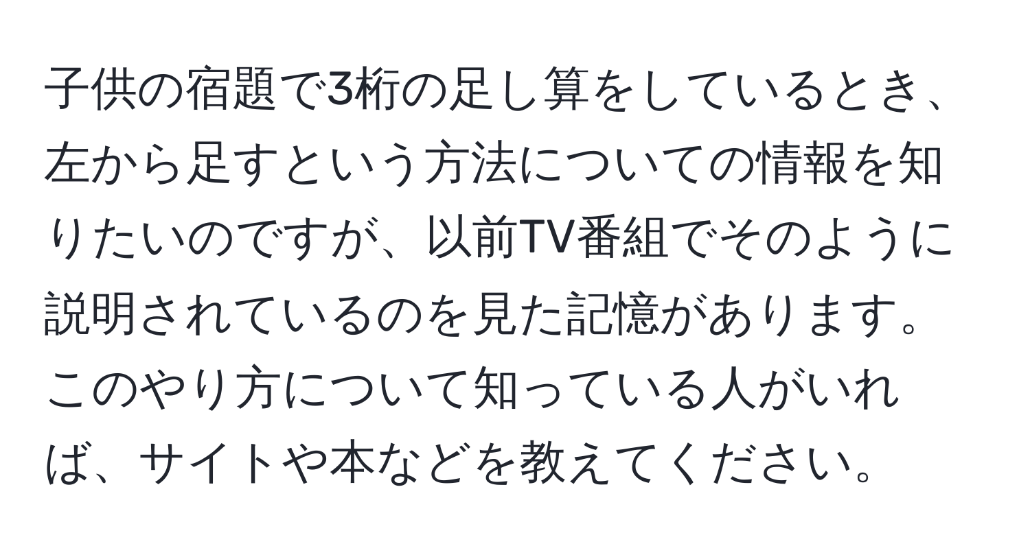 子供の宿題で3桁の足し算をしているとき、左から足すという方法についての情報を知りたいのですが、以前TV番組でそのように説明されているのを見た記憶があります。このやり方について知っている人がいれば、サイトや本などを教えてください。