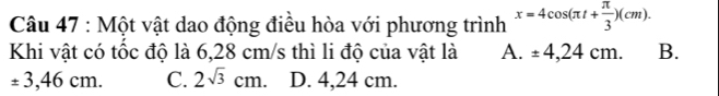 Một vật dao động điều hòa với phương trình x=4cos (π t+ π /3 )(cm). 
Khi vật có tốc độ là 6,28 cm/s thì li độ của vật là A. ± 4,24cm. B.
± 3,46cm. C. 2sqrt(3)cm. D. 4,24 cm.