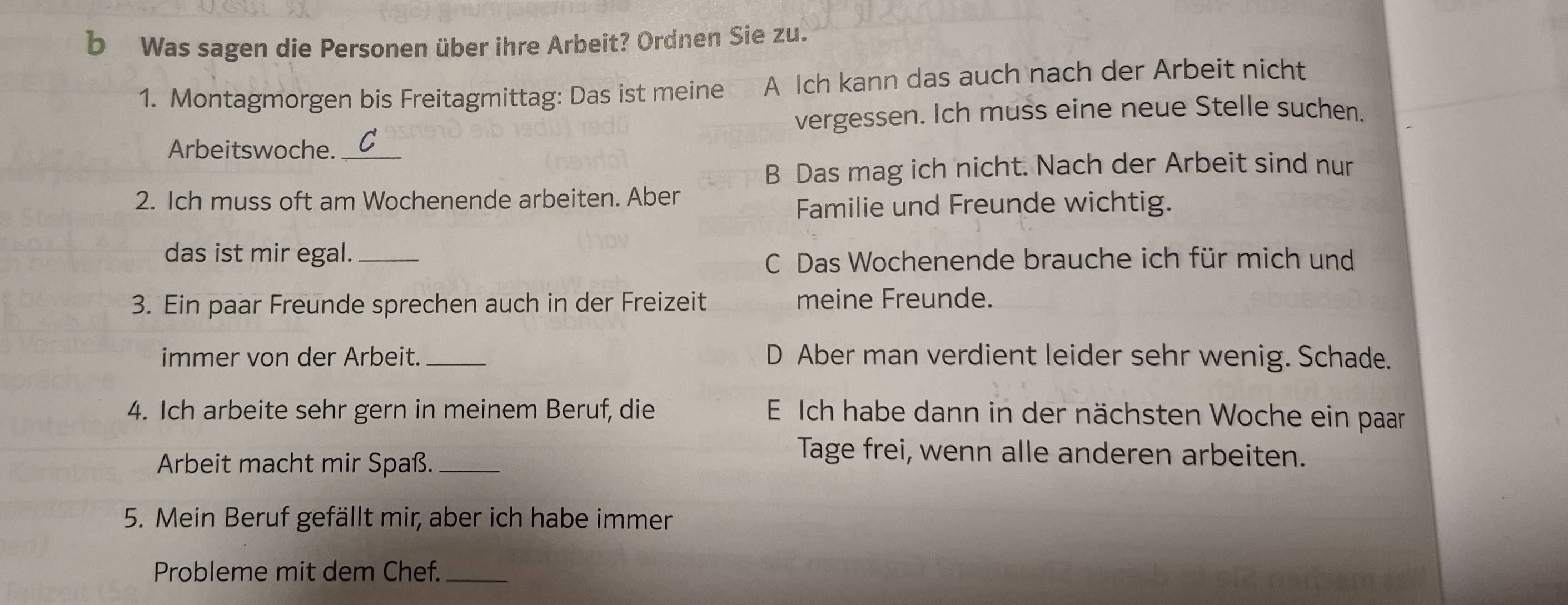 Was sagen die Personen über ihre Arbeit? Ordnen Sie zu.
1. Montagmorgen bis Freitagmittag: Das ist meine A Ich kann das auch nach der Arbeit nicht
vergessen. Ich muss eine neue Stelle suchen.
Arbeitswoche._
B Das mag ich nicht. Nach der Arbeit sind nur
2. Ich muss oft am Wochenende arbeiten. Aber
Familie und Freunde wichtig.
das ist mir egal._
C Das Wochenende brauche ich für mich und
3. Ein paar Freunde sprechen auch in der Freizeit meine Freunde.
immer von der Arbeit._ D Aber man verdient leider sehr wenig. Schade.
4. Ich arbeite sehr gern in meinem Beruf, die E Ich habe dann in der nächsten Woche ein paar
Arbeit macht mir Spaß._
Tage frei, wenn alle anderen arbeiten.
5. Mein Beruf gefällt mir, aber ich habe immer
Probleme mit dem Chef._