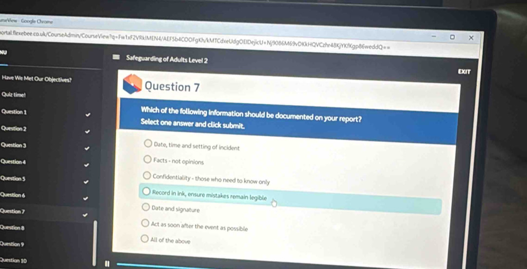 urseView - Google Chrome
portalflexebee.co.uk/CourseAdmin/CourseView?q=Fw1xF2VRkIMEN4/AEF5b4COOFgKh/kMTCdxeUdgOEIDejicU+Nj9086M69vDKkHQVCzhr48KjYKfKgp86weddQ==
NU Safeguarding of Adults Level 2
EXIT
Have We Met Our Objectives? Question 7
Quiz time!
Question 1
Which of the following information should be documented on your report?
Select one answer and click submit.
Question 2
Question 3 Date, time and setting of incident
Question 4
Facts - not opinions
Question 5
Confidentiality - those who need to know only
Question 6
Record in ink, ensure mistakes remain legible
Question 7
Date and signature
Act as soon after the event as possible
Question 8 All of the above
Question 9
Question 10
"