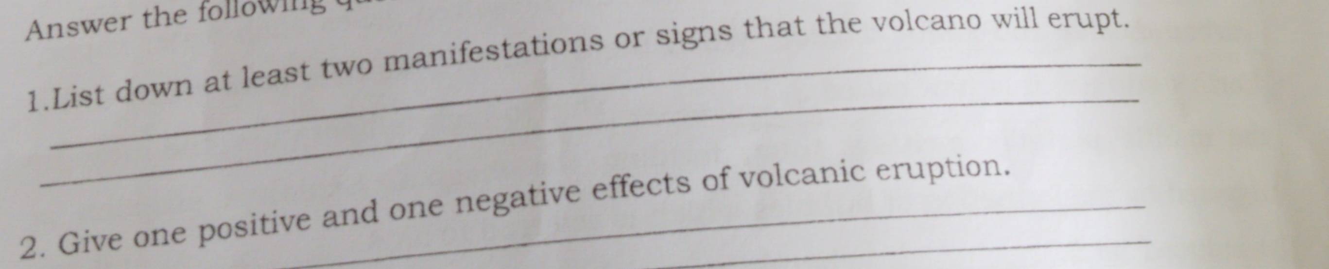 Answer the following q 
1.List down at least two manifestations or signs that the volcano will erupt. 
_ 
2. Give one positive and one negative effects of volcanic eruption.