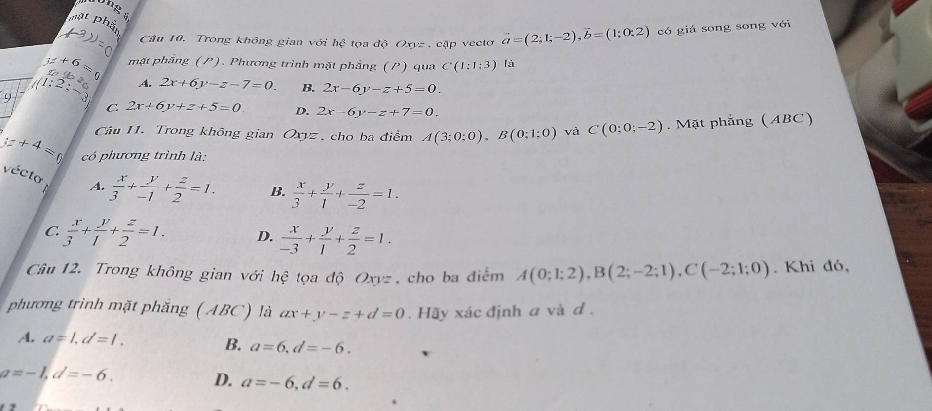 long :
mặt phần
Câu 10. Trong không gian với hệ tọa độ Oxyz , cặp vectơ vector a=(2;1;-2), vector b=(1;0;2) có giá song song với
(3)=0
mặt phăng (P). Phương trình mặt phẳng (P) qua C(1:1:3) là
y+6=0 2 2x-6y-z+7=0. 
U (1;2;-3 A. 2x+6y-z-7=0. B. 2x-6y-z+5=0.
C. 2x+6y+z+5=0. D.
Câu 11. Trong không gian Oxyz , cho ba điểm A(3;0;0), B(0;1;0) và C(0;0;-2). Mặt phẳng (ABC)
yz+4=0 có phương trình là:
écto
A.  x/3 + y/-1 + z/2 =1.  x/3 + y/1 + z/-2 =1. 
B.
C.  x/3 + y/1 + z/2 =1.  x/-3 + y/1 + z/2 =1. 
D.
Câu 12. Trong không gian với hhat e tọa độ Oxyz, cho ba điểm A(0;1;2), B(2;-2;1), C(-2;1;0). Khi đó,
phương trình mặt phẳng ( ABC) là ax+y-z+d=0. Hãy xác định a và d.
A. a=1, d=1.
B. a=6, d=-6.
a=-1, d=-6.
D. a=-6, d=6.