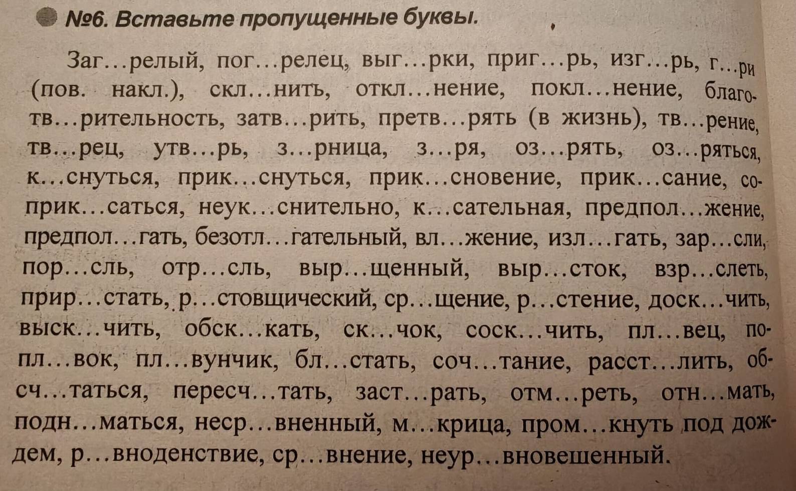 №º6. Вставьте пропушенньιе буквьі.
3aг….рельй, пог….релец, выг.рки, приг..рь, изг…рь, г..ри
(пов. накл.), скл.нить, откл.нение, покл.нение, благ₀
тв..рительность, затв..рить, претв..рять (в жизнь), тВ...рение,
тв..рец, утв...рь, з..рница, з...ря, Ο3..рять, 03..ряться,
к..снуться, прик.снуться, прик.сновение, прик..сание, со-
прик...саться, неук..снительно, к...сательная, предпол..жение,
предπол..гать, безотл.гательньй, вл..жение, изл..гать, зар..сли,
пор...сль, отр..сль, выр...Шенный, выр...сток, взр...слеть,
прир..стать,р..стовΙический, ср..шение, р..стение, доск..чить,
въΙск..чить, Οбск.кать, ск..чок, соск..чить, пл..вец, πθ-
пл.вок, пл.вунчик, бл.стать, соч.тание, расст..лить, об·
Cч...татьCя, переCч...тать, заст...рать, OтМ...реть, отH...Мать,
подне.маться, неср.вненньй, м.крица, πром.кнуть πодηдож-
дем, р..вноденствие, ср...внение, неур..вновешленный.