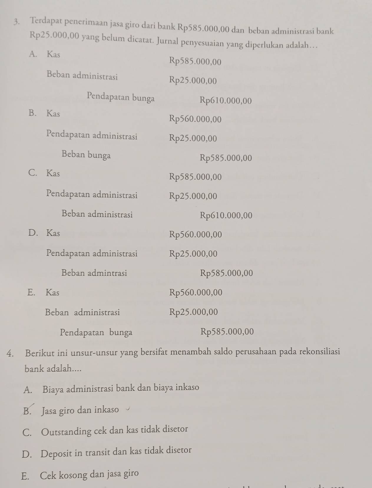 Terdapat penerimaan jasa giro dari bank Rp585.000,00 dan beban administrasi bank
Rp25.000,00 yang belum dicatat. Jurnal penyesuaian yang diperlukan adalah…
A. Kas
Rp585.000,00
Beban administrasi
Rp25.000,00
Pendapatan bunga Rp610.000,00
B. Kas
Rp560.000,00
Pendapatan administrasi Rp25.000,00
Beban bunga
Rp585.000,00
C. Kas
Rp585.000,00
Pendapatan administrasi Rp25.000,00
Beban administrasi Rp610.000,00
D. Kas
Rp560.000,00
Pendapatan administrasi Rp25.000,00
Beban admintrasi Rp585.000,00
E. Kas Rp560.000,00
Beban administrasi Rp25.000,00
Pendapatan bunga Rp585.000,00
4. Berikut ini unsur-unsur yang bersifat menambah saldo perusahaan pada rekonsiliasi
bank adalah....
A. Biaya administrasi bank dan biaya inkaso
B. Jasa giro dan inkaso
C. Outstanding cek dan kas tidak disetor
D. Deposit in transit dan kas tidak disetor
E. Cek kosong dan jasa giro