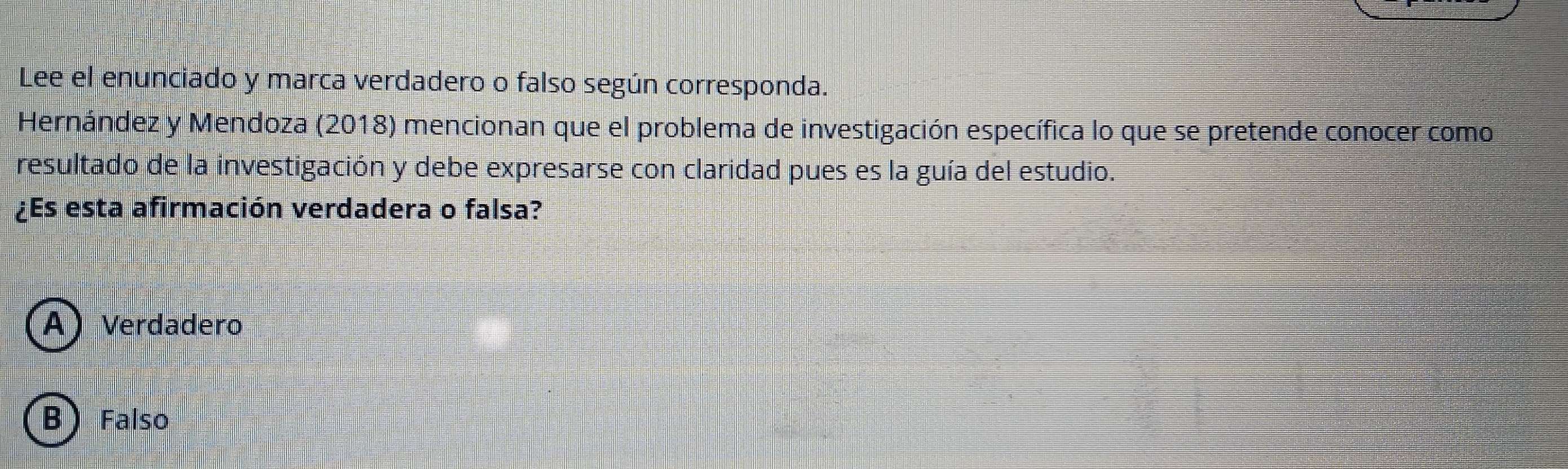 Lee el enunciado y marca verdadero o falso según corresponda.
Hernández y Mendoza (2018) mencionan que el problema de investigación específica lo que se pretende conocer como
resultado de la investigación y debe expresarse con claridad pues es la guía del estudio.
¿Es esta afirmación verdadera o falsa?
A) Verdadero
B) Falso