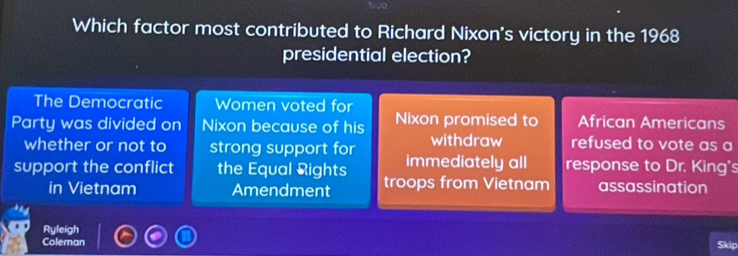 Which factor most contributed to Richard Nixon's victory in the 1968
presidential election?
The Democratic Women voted for
Party was divided on Nixon because of his Nixon promised to African Americans
whether or not to strong support for withdraw refused to vote as a
support the conflict the Equal Rights immediately all response to Dr. King's
in Vietnam Amendment troops from Vietnam assassination
Ryfeigh
Coleman Skip