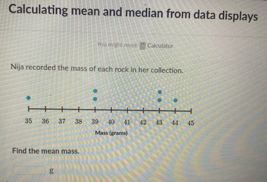 Calculating mean and median from data displays 
You might need: Calculator 
Nija recorded the mass of each rock in her collection. 
Mass (grams) 
Find the mean mass.
□ g