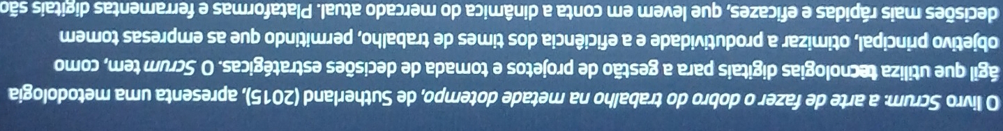 livro Scrum: a arte de fazer o dobro do trabalho na metade dotempo, de Sutherland (2015), apresenta uma metodologia 
ágil que utiliza tecnologias digitais para a gestão de projetos e tomada de decisões estratégicas. O Scrum tem, como 
objetivo principal, otimizar a produtividade e a eficiência dos times de trabalho, permitindo que as empresas tomem 
decisões mais rápidas e eficazes, que levem em conta a dinâmica do mercado atual. Plataformas e ferramentas digitais são