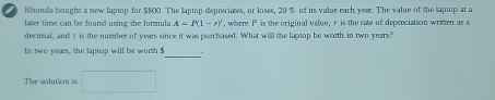 Rhonda bought a new laptop for $800. The laptop depreciates, or loses, 20% of its valae each year. The value of the laptop at a 
later time can be found using the formula A=P(1-t)^2 , where P is the original value, r is the rate of depreciation written as a 
decimal, and t is the number of years since it was purchased. What will the laptop be worth in two years? 
_ 
Is two years, the laptop will be worth $
The solution is □