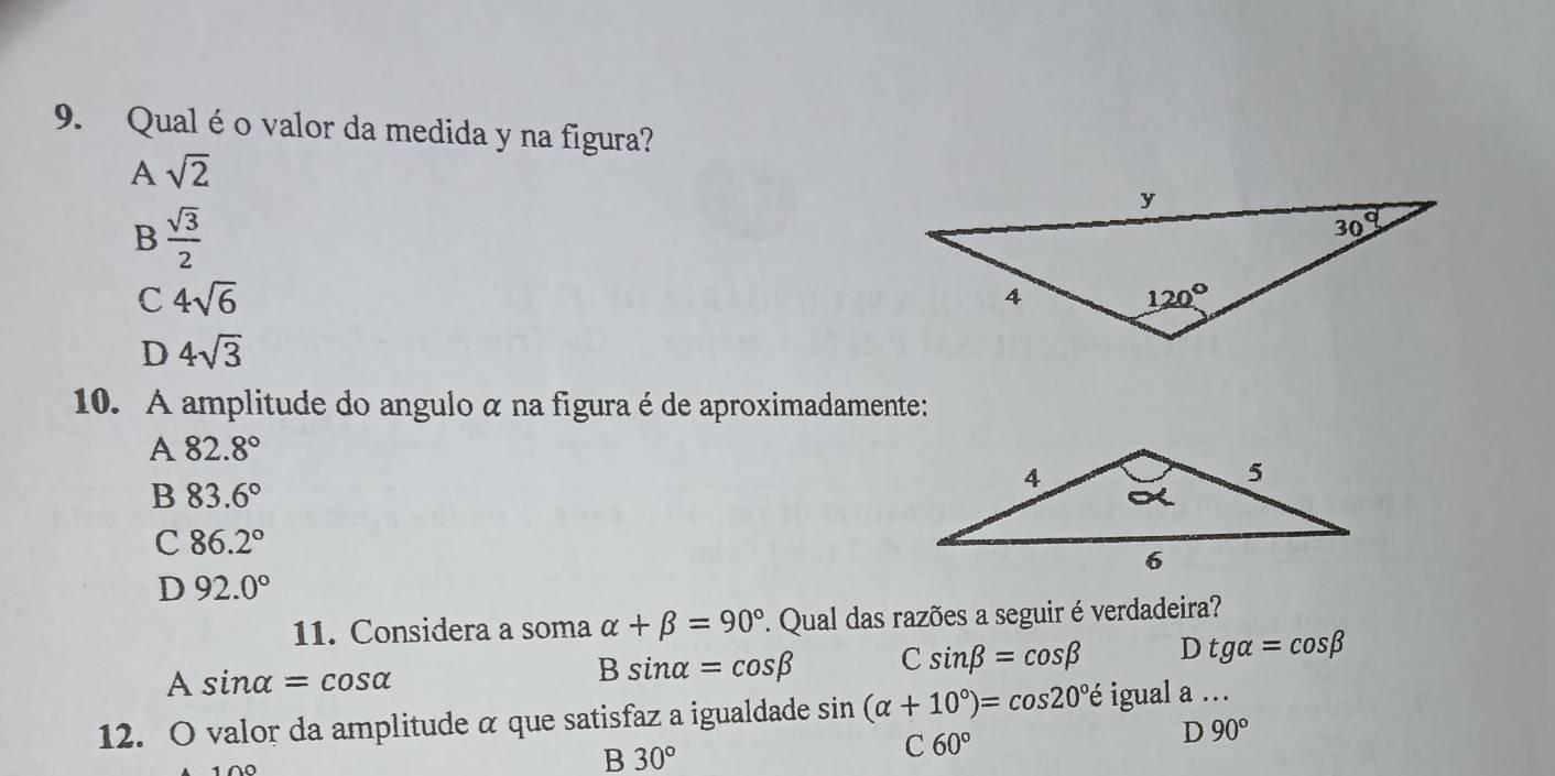 Qual éo valor da medida y na figura?
A sqrt(2)
B  sqrt(3)/2 
C 4sqrt(6)
D 4sqrt(3)
10. A amplitude do angulo α na figura é de aproximadamente:
A 82.8°
B 83.6°
C 86.2°
D 92.0°
11. Considera a soma alpha +beta =90° F. Qual das razões a seguir é verdadeira?
A sin alpha =cos alpha
Bsin alpha =cos beta C sin beta =cos beta Dtgalpha =cos beta
12. O valor da amplitude α que satisfaz a igualdade sin (alpha +10°)=cos 20°e igual a 
D 90°
B 30°
C 60°