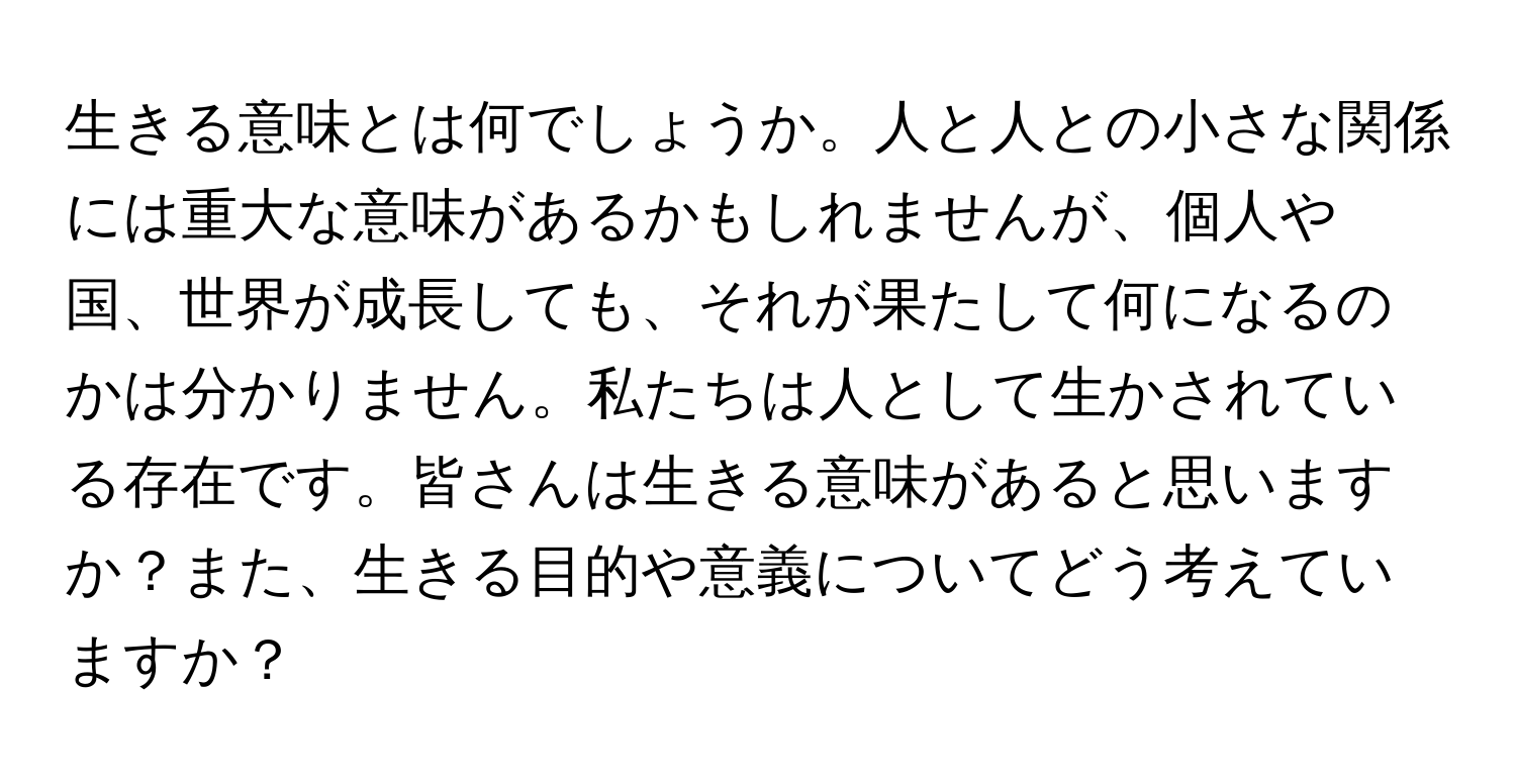 生きる意味とは何でしょうか。人と人との小さな関係には重大な意味があるかもしれませんが、個人や国、世界が成長しても、それが果たして何になるのかは分かりません。私たちは人として生かされている存在です。皆さんは生きる意味があると思いますか？また、生きる目的や意義についてどう考えていますか？