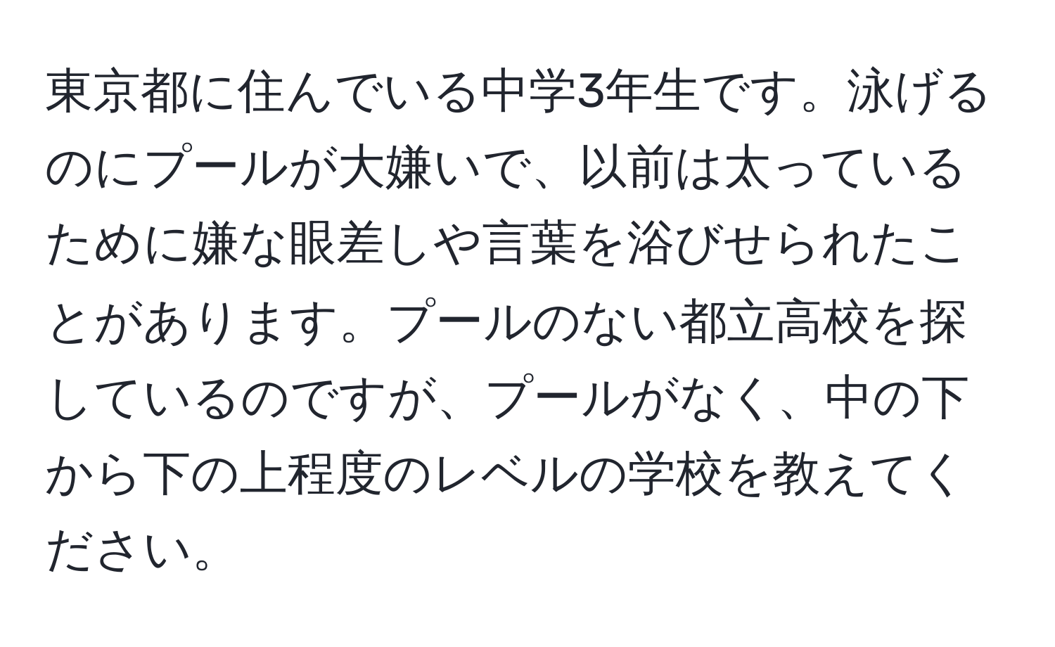 東京都に住んでいる中学3年生です。泳げるのにプールが大嫌いで、以前は太っているために嫌な眼差しや言葉を浴びせられたことがあります。プールのない都立高校を探しているのですが、プールがなく、中の下から下の上程度のレベルの学校を教えてください。