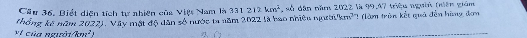 Biết diện tích tự nhiên của Việt Nam là 331212km^2 , số dân năm 2022 là 99, 47 triệu người (niên giám 
thống kê năm 2022). Vậy mật độ dân số nước ta năm 2022 là bao nhiêu người /km^2 ? (làm tròn kết quả đến hàng đơn 
vị của người/ /km^2)