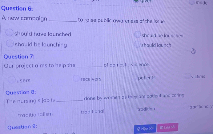 given made
Question 6:
A new campaign _to raise public awareness of the issue.
should have launched should be launched
should be launching should launch
Question 7:
Our project aims to help the _of domestic violence.
users receivers patients victims
Question 8:
The nursing's job is _done by women as they are patient and caring.
traditionalism traditional tradition traditionally
Question 9:
) Nộp bài Lưu bài