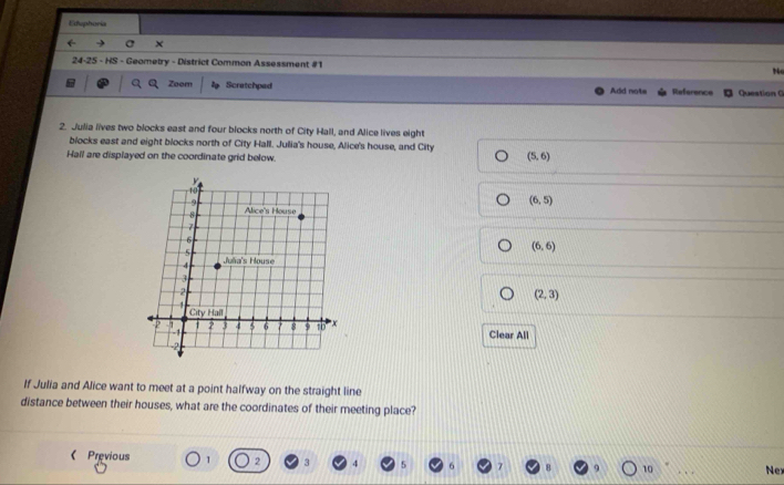 Eduphoria
24-25 - HS - Geometry - District Common Assessment #1 No
Zoom Scratchpad Add nots Reference Question G
2. Julia lives two blocks east and four blocks north of City Hall, and Alice lives eight
blocks east and eight blocks north of City Hall. Julia's house, Alice's house, and City
Hall are displayed on the coordinate grid below
(5,6)
(6,5)
(6,6)
(2,3)
Clear All
If Julia and Alice want to meet at a point halfway on the straight line
distance between their houses, what are the coordinates of their meeting place?
《 Previous 1 3 4
10 _Nex
